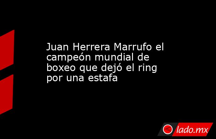 Juan Herrera Marrufo el campeón mundial de boxeo que dejó el ring por una estafa. Noticias en tiempo real