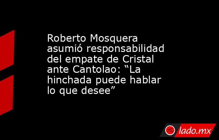 Roberto Mosquera asumió responsabilidad del empate de Cristal ante Cantolao: “La hinchada puede hablar lo que desee”. Noticias en tiempo real