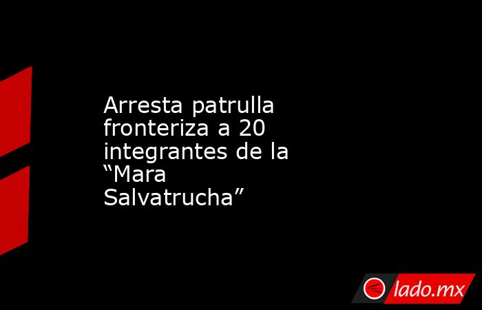 Arresta patrulla fronteriza a 20 integrantes de la “Mara Salvatrucha”. Noticias en tiempo real