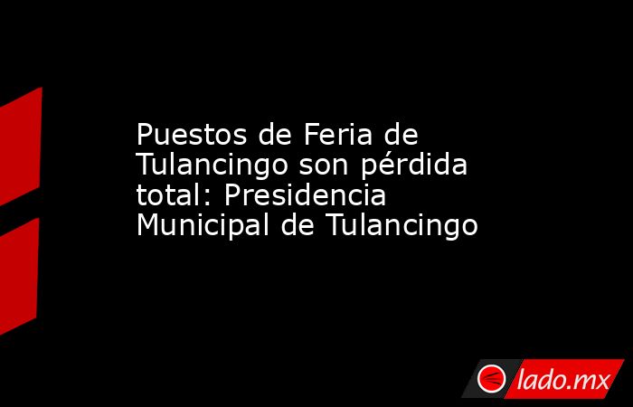 Puestos de Feria de Tulancingo son pérdida total: Presidencia Municipal de Tulancingo. Noticias en tiempo real