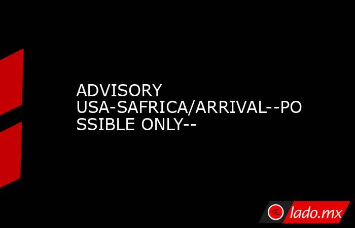ADVISORY USA-SAFRICA/ARRIVAL--POSSIBLE ONLY--. Noticias en tiempo real