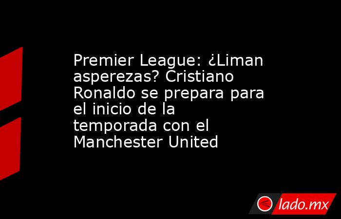 Premier League: ¿Liman asperezas? Cristiano Ronaldo se prepara para el inicio de la temporada con el Manchester United. Noticias en tiempo real