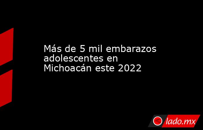 Más de 5 mil embarazos adolescentes en Michoacán este 2022. Noticias en tiempo real