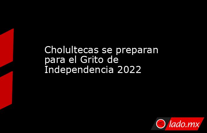 Cholultecas se preparan para el Grito de Independencia 2022. Noticias en tiempo real
