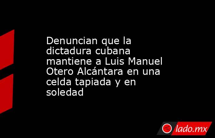 Denuncian que la dictadura cubana mantiene a Luis Manuel Otero Alcántara en una celda tapiada y en soledad. Noticias en tiempo real