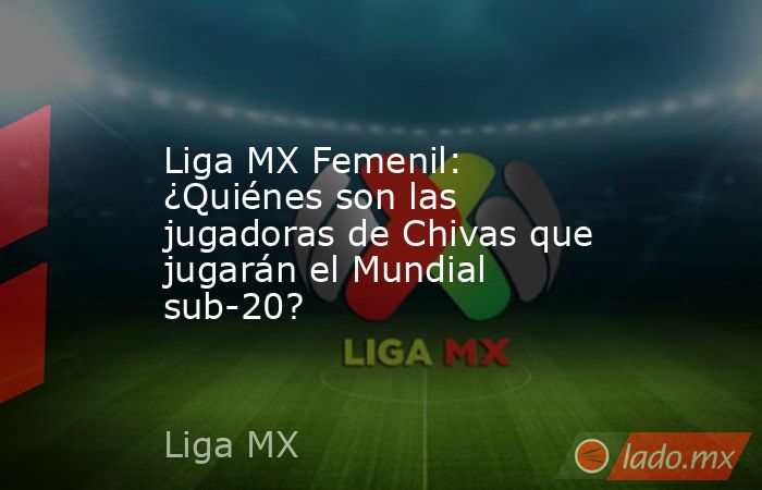 Liga MX Femenil: ¿Quiénes son las jugadoras de Chivas que jugarán el Mundial sub-20?. Noticias en tiempo real