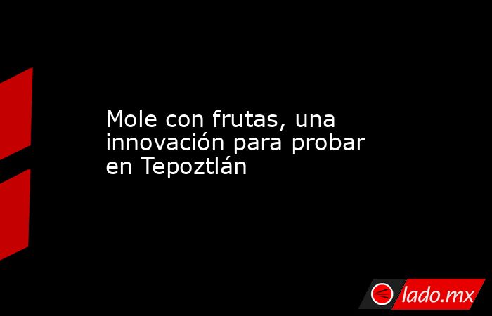 Mole con frutas, una innovación para probar en Tepoztlán. Noticias en tiempo real