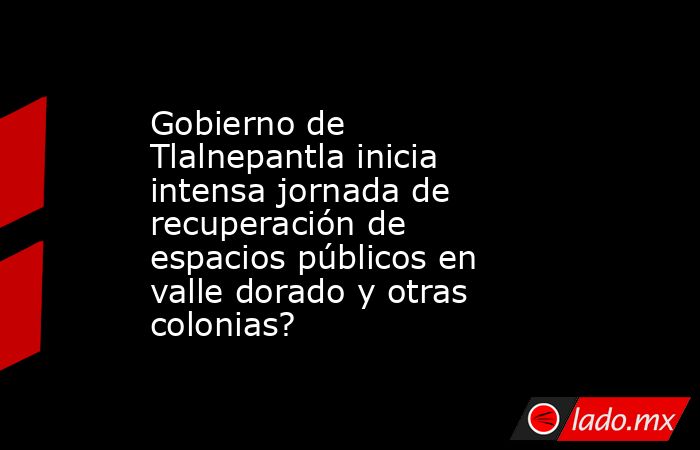 Gobierno de Tlalnepantla inicia intensa jornada de recuperación de espacios públicos en valle dorado y otras colonias?. Noticias en tiempo real