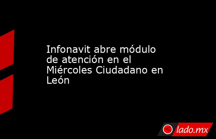 Infonavit abre módulo de atención en el Miércoles Ciudadano en León. Noticias en tiempo real