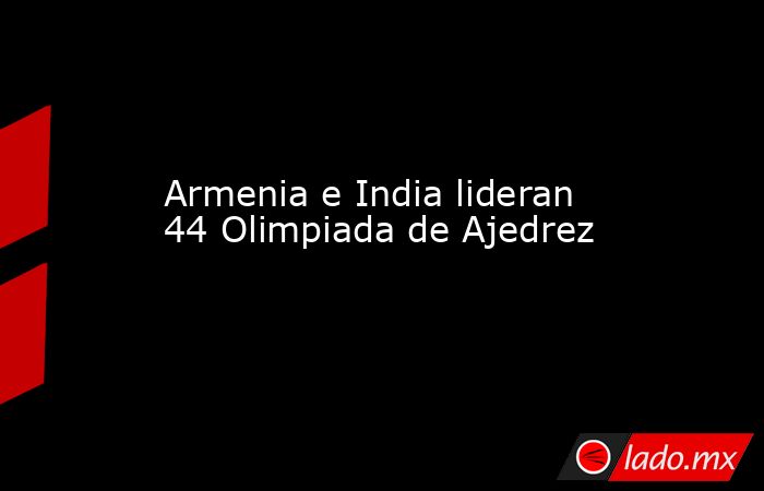 Armenia e India lideran 44 Olimpiada de Ajedrez. Noticias en tiempo real