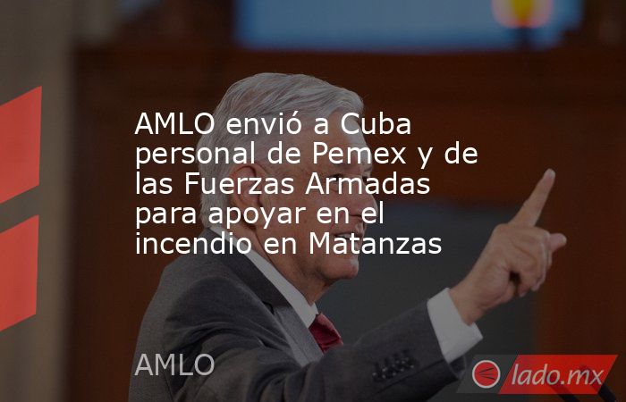 AMLO envió a Cuba personal de Pemex y de las Fuerzas Armadas para apoyar en el incendio en Matanzas. Noticias en tiempo real