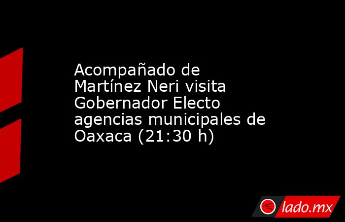 Acompañado de Martínez Neri visita Gobernador Electo agencias municipales de Oaxaca (21:30 h). Noticias en tiempo real