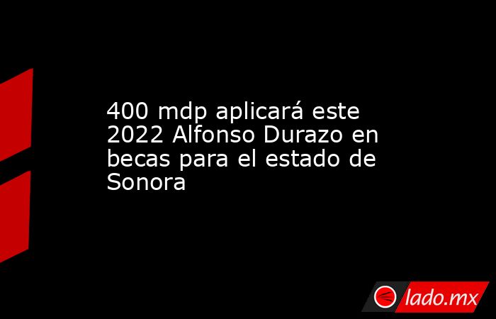 400 mdp aplicará este 2022 Alfonso Durazo en becas para el estado de Sonora. Noticias en tiempo real