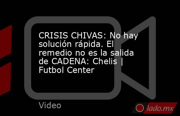 CRISIS CHIVAS: No hay solución rápida. El remedio no es la salida de CADENA: Chelis | Futbol Center. Noticias en tiempo real