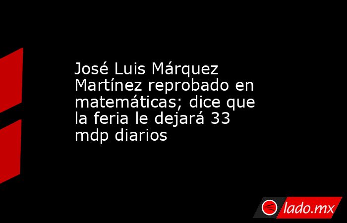 José Luis Márquez Martínez reprobado en matemáticas; dice que la feria le dejará 33 mdp diarios. Noticias en tiempo real