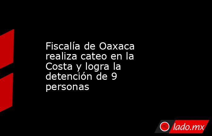 Fiscalía de Oaxaca realiza cateo en la Costa y logra la detención de 9 personas. Noticias en tiempo real