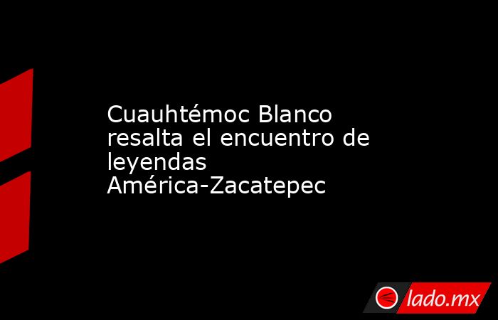 Cuauhtémoc Blanco resalta el encuentro de leyendas América-Zacatepec. Noticias en tiempo real