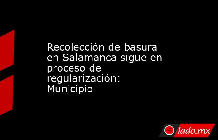 Recolección de basura en Salamanca sigue en proceso de regularización: Municipio. Noticias en tiempo real
