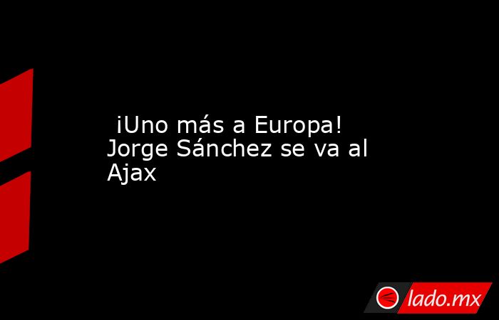  ¡Uno más a Europa! Jorge Sánchez se va al Ajax. Noticias en tiempo real