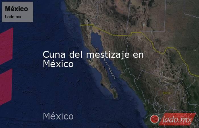 Cuna del mestizaje en México. Noticias en tiempo real