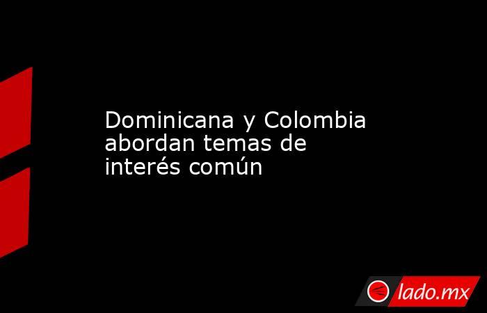 Dominicana y Colombia abordan temas de interés común. Noticias en tiempo real