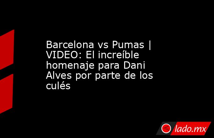 Barcelona vs Pumas | VIDEO: El increíble homenaje para Dani Alves por parte de los culés. Noticias en tiempo real