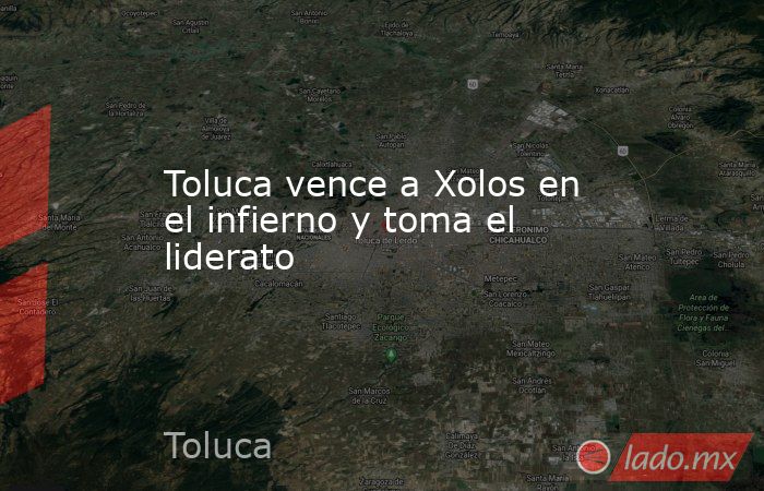 Toluca vence a Xolos en el infierno y toma el liderato   . Noticias en tiempo real