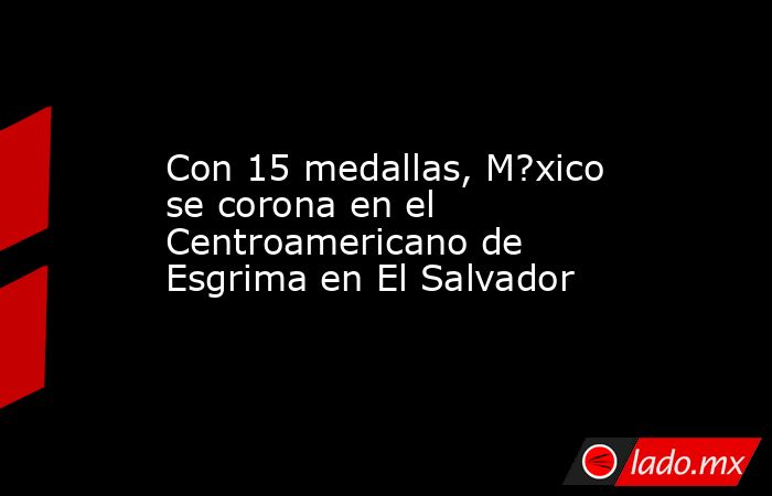 Con 15 medallas, M?xico se corona en el Centroamericano de Esgrima en El Salvador. Noticias en tiempo real
