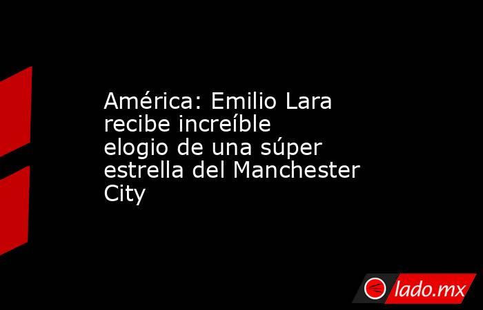 América: Emilio Lara recibe increíble elogio de una súper estrella del Manchester City. Noticias en tiempo real
