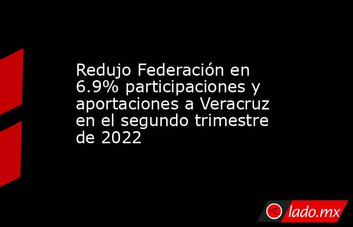 Redujo Federación en 6.9% participaciones y aportaciones a Veracruz en el segundo trimestre de 2022. Noticias en tiempo real