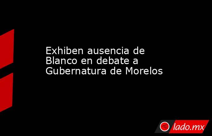 Exhiben ausencia de Blanco en debate a Gubernatura de Morelos. Noticias en tiempo real