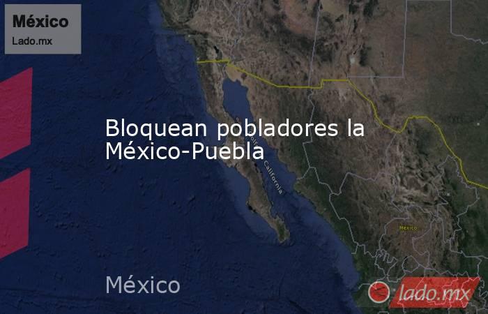 Bloquean pobladores la México-Puebla . Noticias en tiempo real
