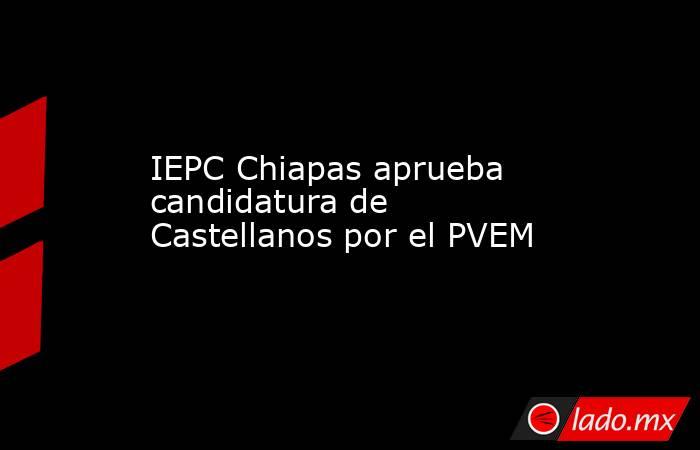 IEPC Chiapas aprueba candidatura de Castellanos por el PVEM. Noticias en tiempo real