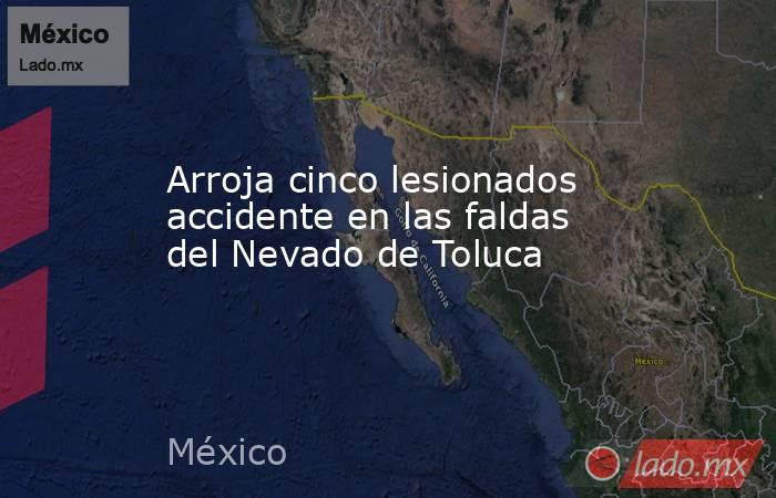 Arroja cinco lesionados accidente en las faldas del Nevado de Toluca. Noticias en tiempo real