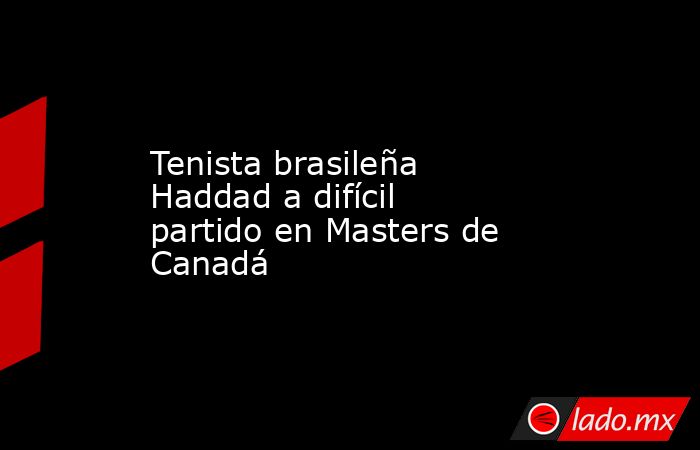 Tenista brasileña Haddad a difícil partido en Masters de Canadá. Noticias en tiempo real