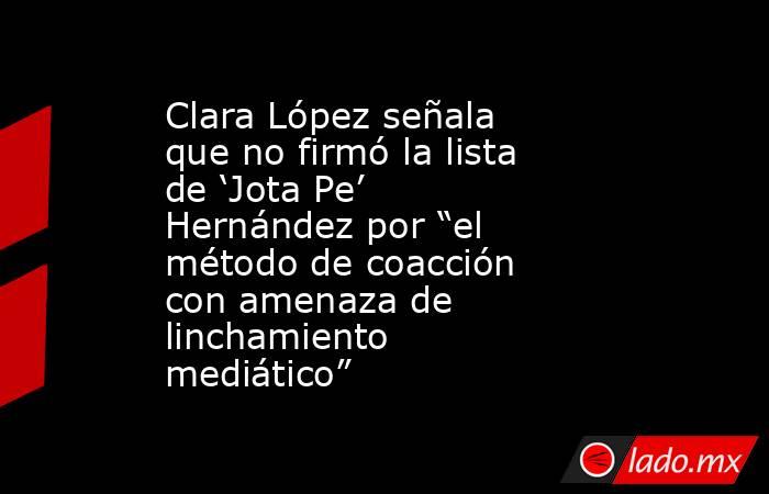 Clara López señala que no firmó la lista de ‘Jota Pe’ Hernández por “el método de coacción con amenaza de linchamiento mediático”. Noticias en tiempo real