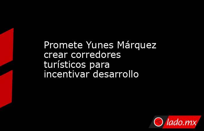 Promete Yunes Márquez crear corredores turísticos para incentivar desarrollo. Noticias en tiempo real