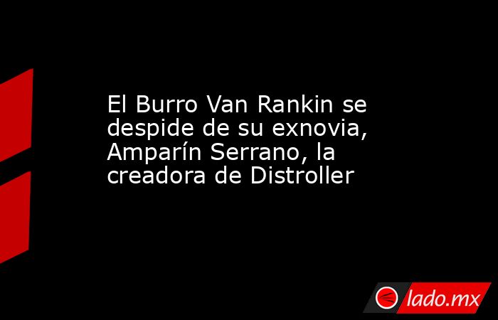 El Burro Van Rankin se despide de su exnovia, Amparín Serrano, la creadora de Distroller. Noticias en tiempo real