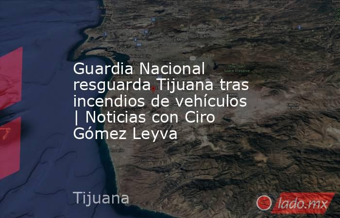 Guardia Nacional resguarda Tijuana tras incendios de vehículos | Noticias con Ciro Gómez Leyva. Noticias en tiempo real