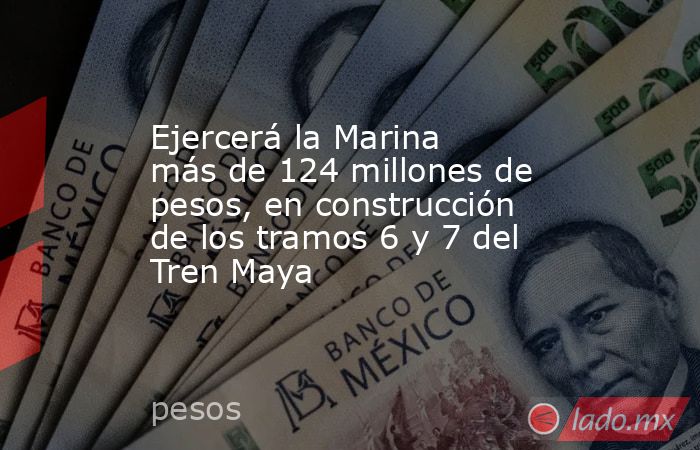 Ejercerá la Marina más de 124 millones de pesos, en construcción de los tramos 6 y 7 del Tren Maya. Noticias en tiempo real