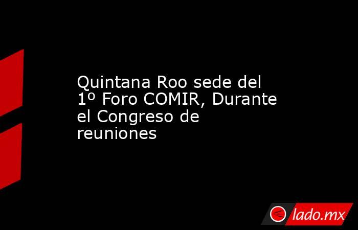 Quintana Roo sede del 1º Foro COMIR, Durante el Congreso de reuniones. Noticias en tiempo real