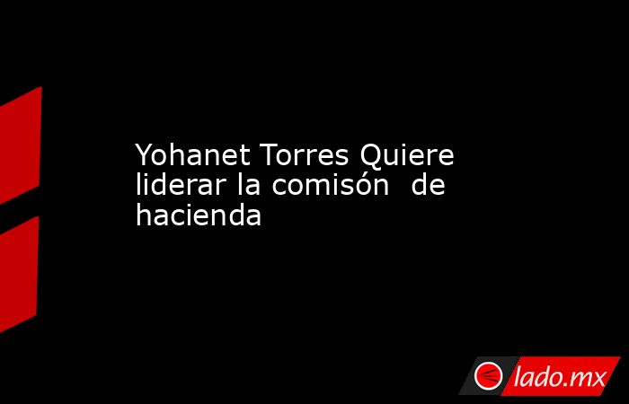 Yohanet Torres Quiere liderar la comisón  de hacienda. Noticias en tiempo real