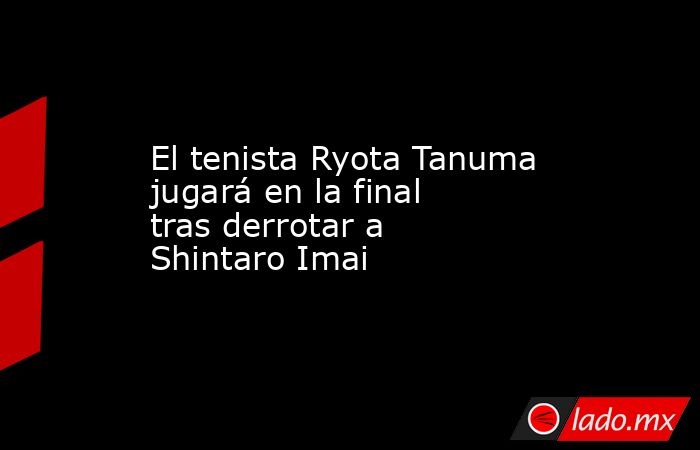 El tenista Ryota Tanuma jugará en la final tras derrotar a Shintaro Imai. Noticias en tiempo real