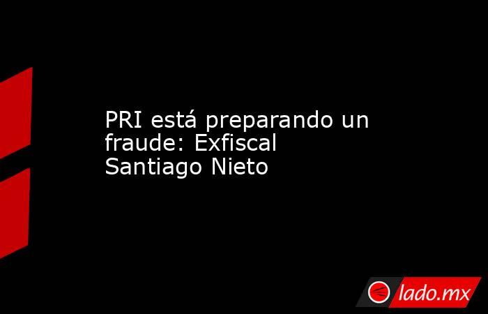 PRI está preparando un fraude: Exfiscal Santiago Nieto. Noticias en tiempo real