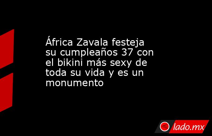 África Zavala festeja su cumpleaños 37 con el bikini más sexy de toda su vida y es un monumento. Noticias en tiempo real