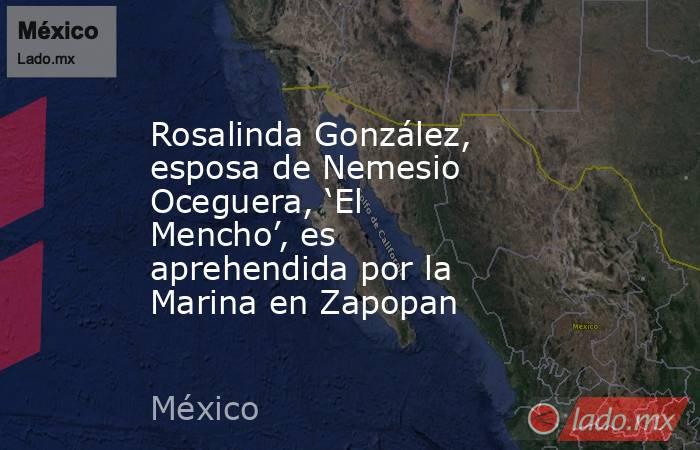 Rosalinda González, esposa de Nemesio Oceguera, ‘El Mencho’, es aprehendida por la Marina en Zapopan. Noticias en tiempo real