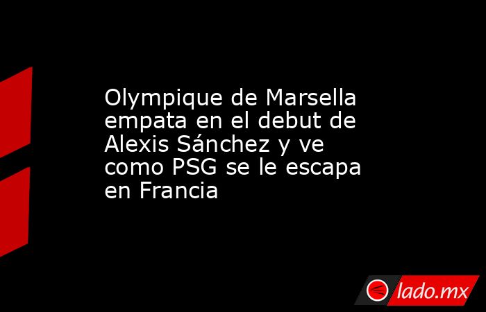 Olympique de Marsella empata en el debut de Alexis Sánchez y ve como PSG se le escapa en Francia. Noticias en tiempo real