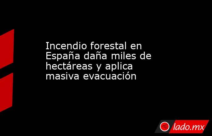 Incendio forestal en España daña miles de hectáreas y aplica masiva evacuación. Noticias en tiempo real