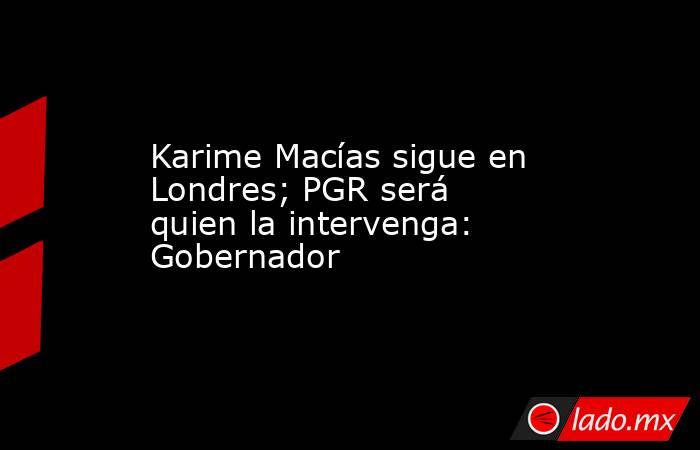 Karime Macías sigue en Londres; PGR será quien la intervenga: Gobernador . Noticias en tiempo real