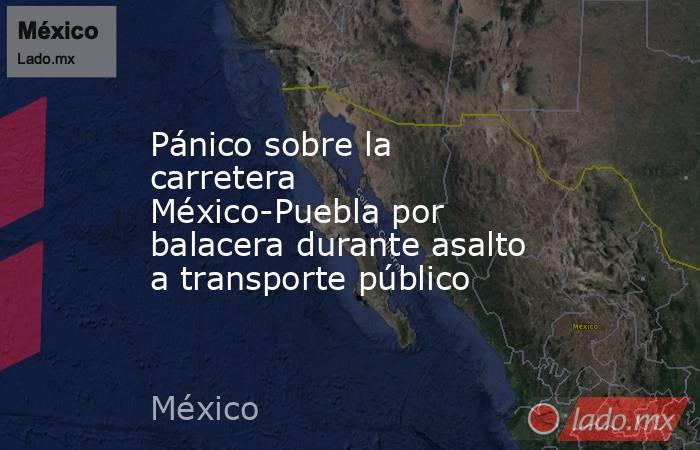 Pánico sobre la carretera México-Puebla por balacera durante asalto a transporte público. Noticias en tiempo real